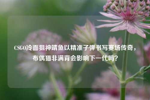 CSGO冷面狙神靖鱼以精准子弹书写赛场传奇，布偶猫非满背会影响下一代吗？