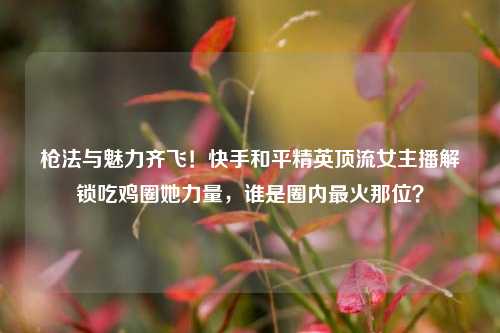枪法与魅力齐飞！快手和平精英顶流女主播解锁吃鸡圈她力量，谁是圈内最火那位？