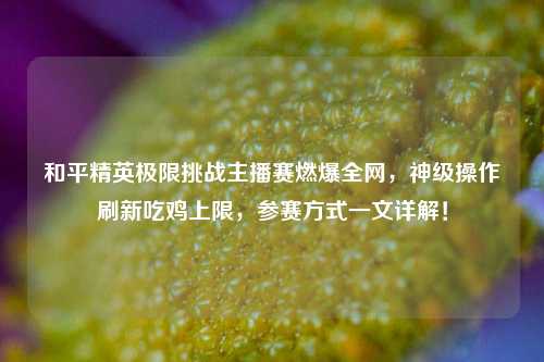 和平精英极限挑战主播赛燃爆全网,神级操作刷新吃鸡上限,参赛方式一文详解!