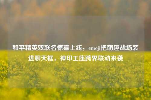 和平精英双联名惊喜上线，emoji把萌趣战场装进聊天框，神印王座跨界联动来袭