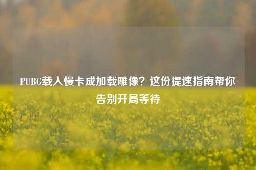 PUBG载入慢卡成加载雕像？这份提速指南帮你告别开局等待