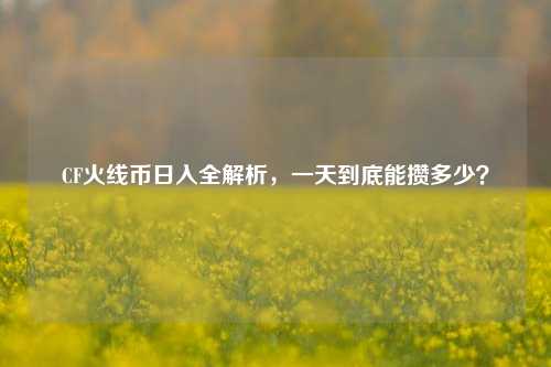 CF火线币日入全解析，一天到底能攒多少？