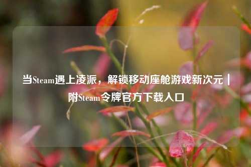 当Steam遇上凌派,解锁移动座舱游戏新次元|附Steam令牌官方下载入口