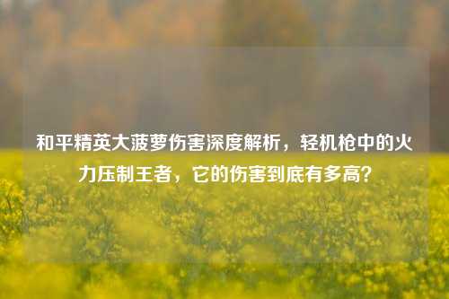 和平精英大菠萝伤害深度解析，轻机枪中的火力压制王者，它的伤害到底有多高？