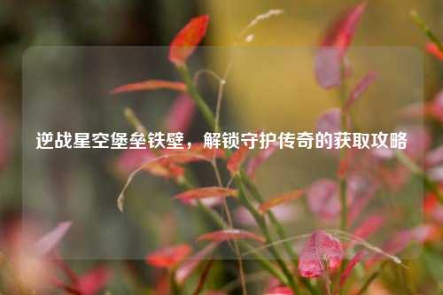 逆战星空堡垒铁壁，解锁守护传奇的获取攻略