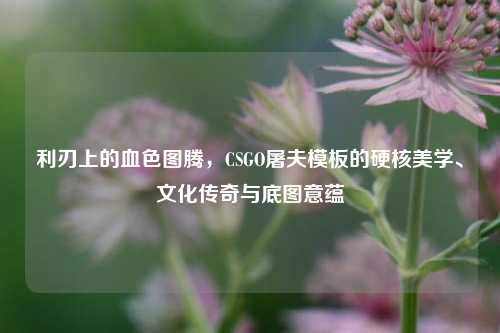 利刃上的血色图腾,CSGO屠夫模板的硬核美学、文化传奇与底图意蕴