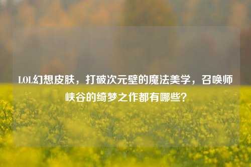 LOL幻想皮肤，打破次元壁的魔法美学，召唤师峡谷的绮梦之作都有哪些？