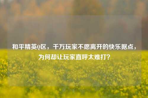 和平精英Q区，千万玩家不愿离开的快乐据点，为何却让玩家直呼太难打？