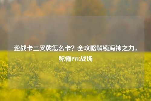 逆战卡三叉戟怎么卡?全攻略解锁海神之力,称霸PVE战场