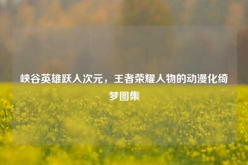 峡谷英雄跃入次元，王者荣耀人物的动漫化绮梦图集