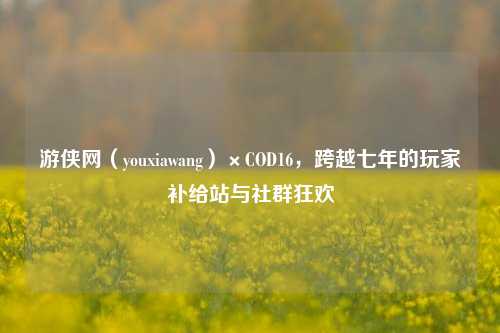 游侠网（youxiawang）×COD16，跨越七年的玩家补给站与社群狂欢