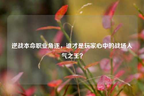 逆战本命职业角逐，谁才是玩家心中的战场人气之王？