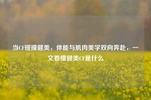 当CF碰撞健美，体能与肌肉美学双向奔赴，一文看懂健美CF是什么