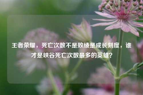 王者荣耀，死亡次数不是败绩是成长刻度，谁才是峡谷死亡次数最多的英雄？