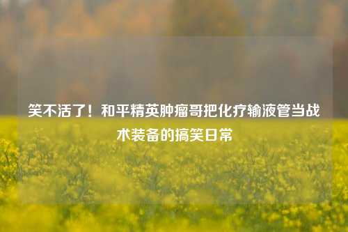 笑不活了！和平精英肿瘤哥把化疗输液管当战术装备的搞笑日常