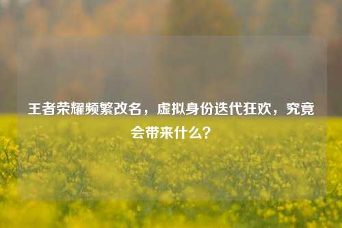王者荣耀频繁改名，虚拟身份迭代狂欢，究竟会带来什么？