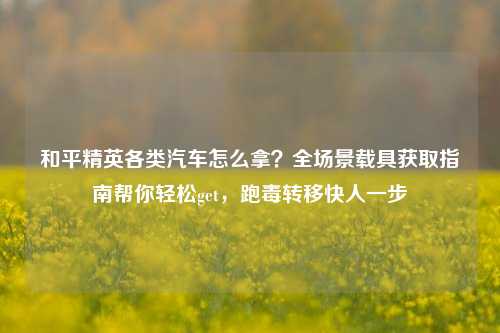 和平精英各类汽车怎么拿？全场景载具获取指南帮你轻松get，跑毒转移快人一步