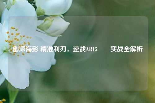 幽深海影 精准利刃,逆战AR15鮟鱇实战全解析