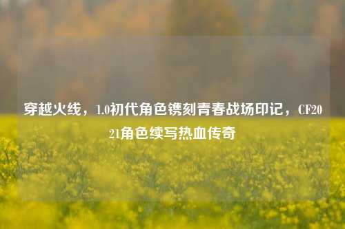 穿越火线,1.0初代角色镌刻青春战场印记,CF2021角色续写热血传奇