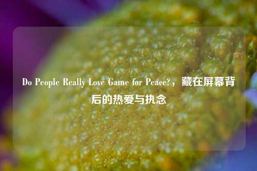 Do People Really Love Game for Peace?,藏在屏幕背后的热爱与执念