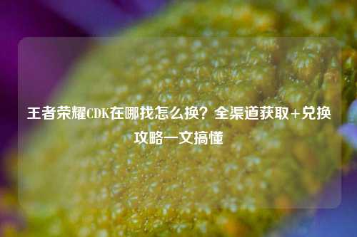 王者荣耀CDK在哪找怎么换？全渠道获取+兑换攻略一文搞懂