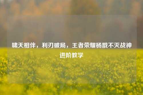 啸天相伴，利刃破局，王者荣耀杨戬不灭战神进阶教学
