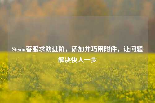 Steam客服求助进阶，添加并巧用附件，让问题解决快人一步
