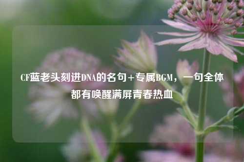CF蓝老头刻进DNA的名句+专属BGM，一句全体都有唤醒满屏青春热血