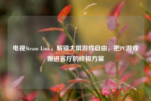 电视Steam Link，解锁大屏游戏自由，把PC游戏搬进客厅的终极方案
