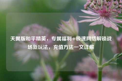 天翼版和平精英，专属福利+极速网络解锁战场新玩法，充值方法一文详解