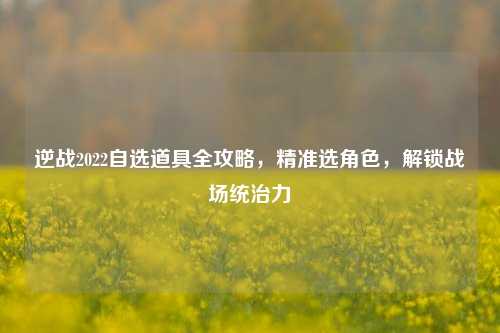 逆战2022自选道具全攻略,精准选角色,解锁战场统治力
