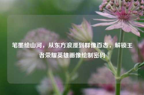 笔墨绘山河，从东方浪漫到群像百态，解锁王者荣耀英雄画像绘制密码