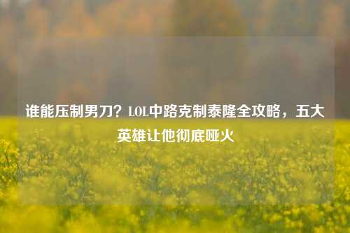 谁能压制男刀?LOL中路克制泰隆全攻略,五大英雄让他彻底哑火