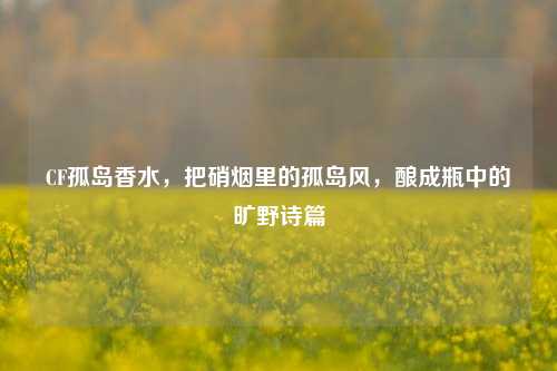 CF孤岛香水，把硝烟里的孤岛风，酿成瓶中的旷野诗篇