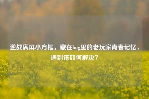 逆战满屏小方框，藏在bug里的老玩家青春记忆，遇到该如何解决？