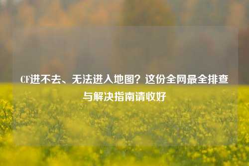 CF进不去、无法进入地图？这份全网最全排查与解决指南请收好