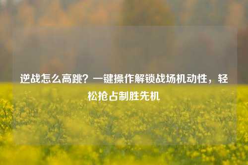逆战怎么高跳？一键操作解锁战场机动性，轻松抢占制胜先机