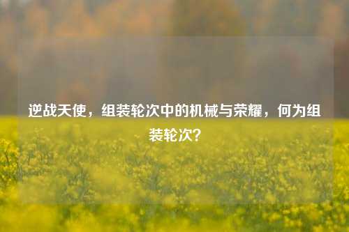 逆战天使，组装轮次中的机械与荣耀，何为组装轮次？
