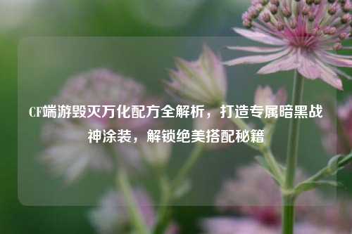 CF端游毁灭万化配方全解析，打造专属暗黑战神涂装，解锁绝美搭配秘籍