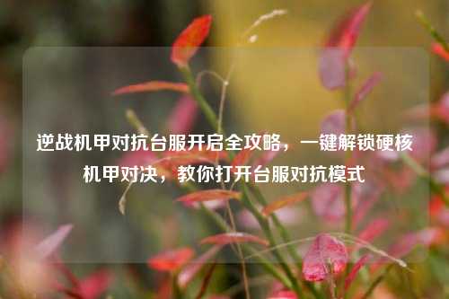 逆战机甲对抗台服开启全攻略，一键解锁硬核机甲对决，教你打开台服对抗模式