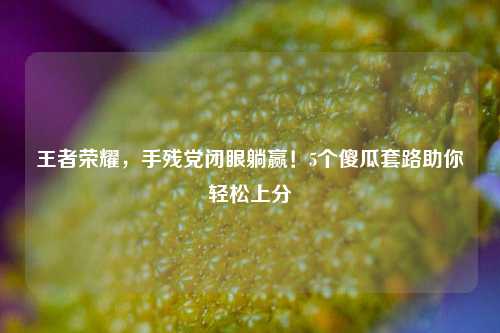 王者荣耀，手残党闭眼躺赢！5个傻瓜套路助你轻松上分