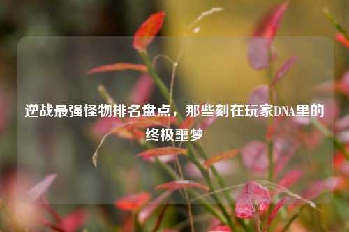 逆战最强怪物排名盘点，那些刻在玩家DNA里的终极噩梦