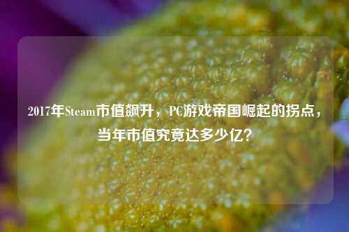 2017年Steam市值飙升，PC游戏帝国崛起的拐点，当年市值究竟达多少亿？
