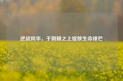 逆战风华,于荆棘之上绽放生命锋芒