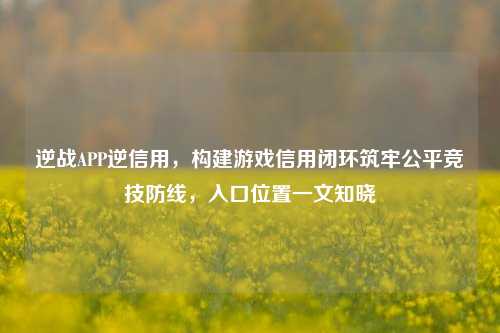 逆战APP逆信用,构建游戏信用闭环筑牢公平竞技防线,入口位置一文知晓