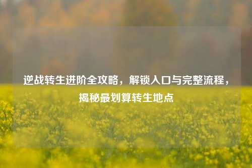 逆战转生进阶全攻略,解锁入口与完整流程,揭秘最划算转生地点