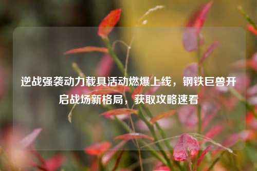 逆战强袭动力载具活动燃爆上线，钢铁巨兽开启战场新格局，获取攻略速看