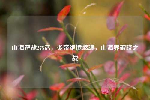 山海逆战275话，炎帝绝境燃魂，山海界破晓之战