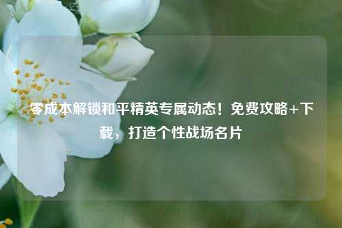 零成本解锁和平精英专属动态！免费攻略+下载，打造个性战场名片