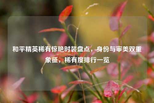 和平精英稀有惊艳时装盘点,身份与审美双重象征,稀有度排行一览